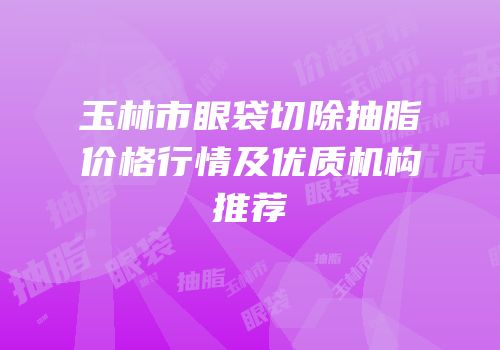 玉林市眼袋切除抽脂价格行情及优质机构推荐