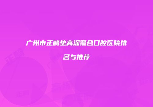 广州市正畸垫高深覆合口腔医院排名与推荐