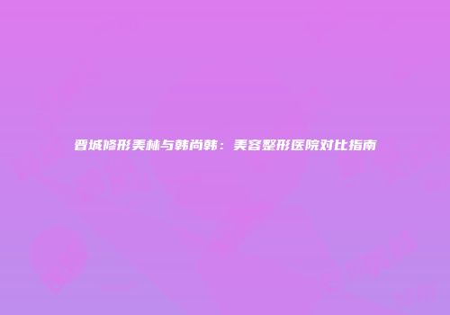 晋城修形美林与韩尚韩：美容整形医院对比指南