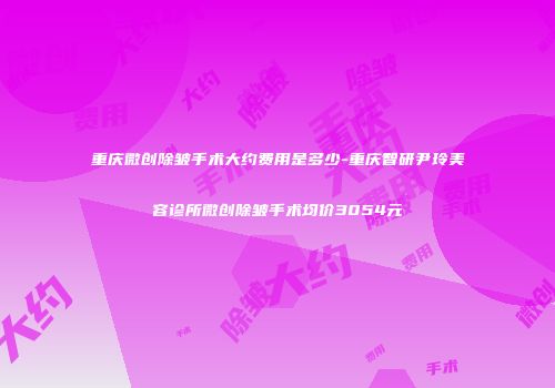 重庆微创除皱手术大约费用是多少-重庆智研尹玲美容诊所微创除皱手术均价3054元