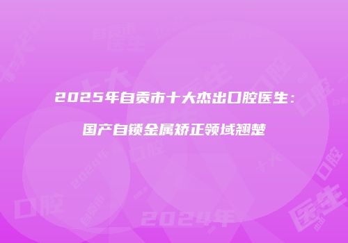 2025年自贡市十大杰出口腔医生：国产自锁金属矫正领域翘楚