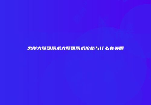 惠州大腿吸脂术大腿吸脂术价格与什么有关呢