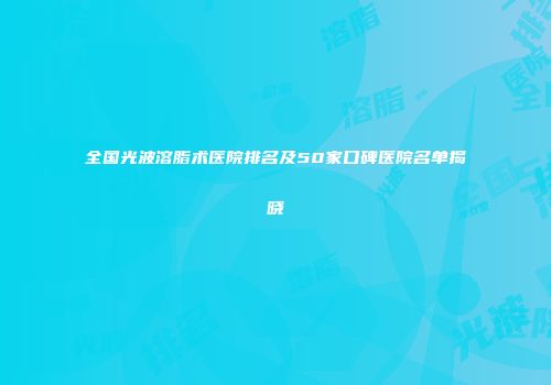 全国光波溶脂术医院排名及50家口碑医院名单揭晓
