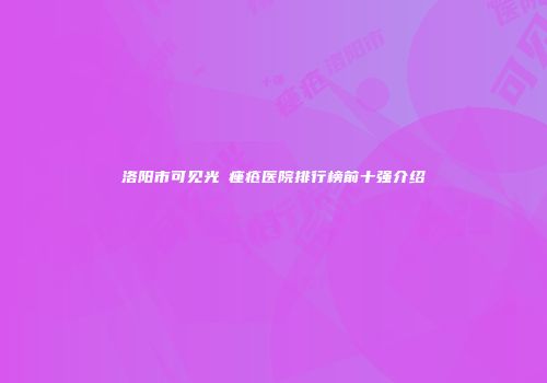 洛阳市可见光袪痤疮医院排行榜前十强介绍