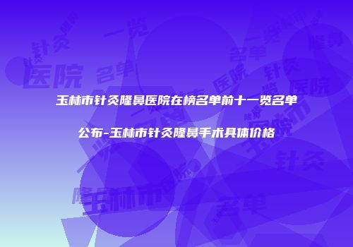 玉林市针灸隆鼻医院在榜名单前十一览名单公布-玉林市针灸隆鼻手术具体价格