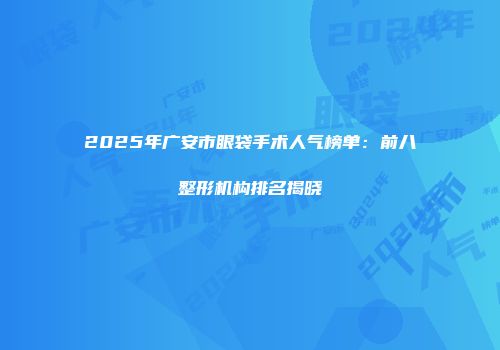 2025年广安市眼袋手术人气榜单：前八整形机构排名揭晓