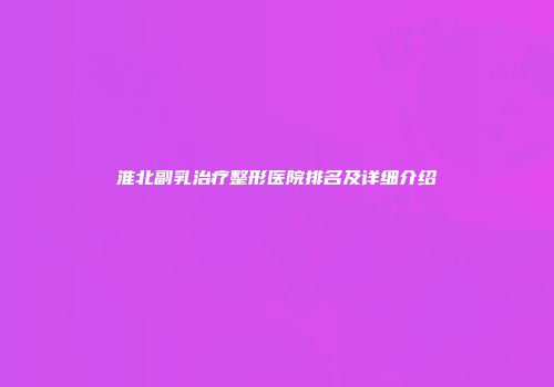 淮北副乳治疗整形医院排名及详细介绍