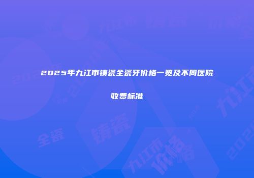 2025年九江市铸瓷全瓷牙价格一览及不同医院收费标准