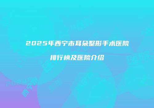 2025年西宁市耳朵整形手术医院排行榜及医院介绍