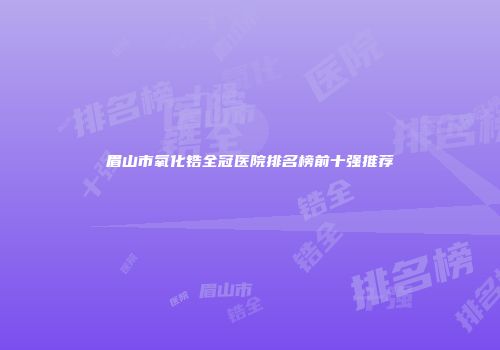 眉山市氧化锆全冠医院排名榜前十强推荐