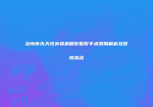 沧州市先天性外耳廓畸形整形手术费用解析及医院排名