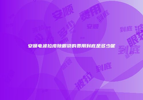 安顺电波拉皮除眼袋的费用到底是多少呢