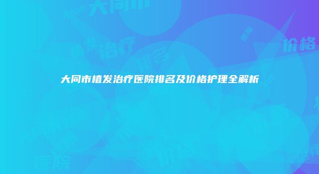 大同市植发治疗医院排名及价格护理全解析
