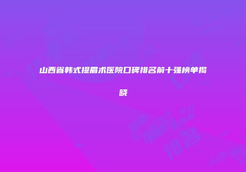 山西省韩式提眉术医院口碑排名前十强榜单揭晓