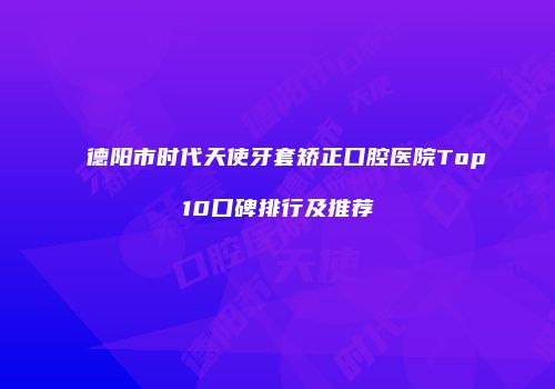 德阳市时代天使牙套矫正口腔医院Top10口碑排行及推荐