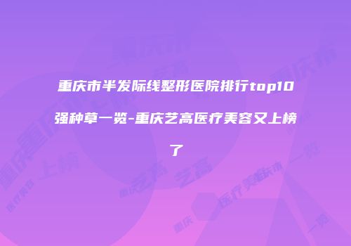 重庆市半发际线整形医院排行top10强种草一览-重庆艺高医疗美容又上榜了