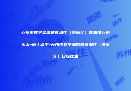 苏州市数字显微根管治疗（限前牙）医生排行榜前五-前十名单-苏州市数字显微根管治疗（限前牙）口腔医生