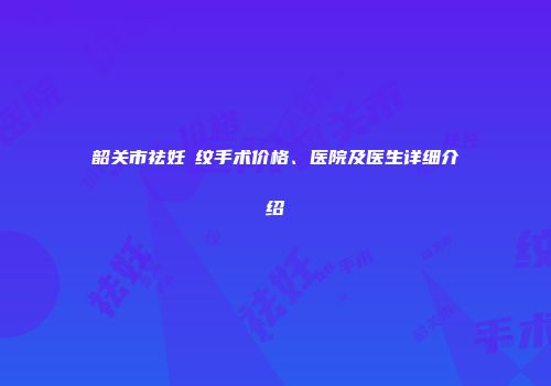 韶关市祛妊姃纹手术价格、医院及医生详细介绍