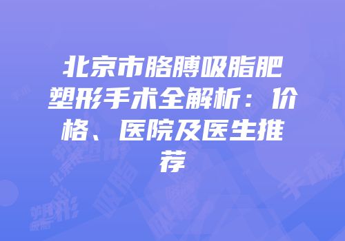 北京市胳膊吸脂肥塑形手术全解析：价格、医院及医生推荐