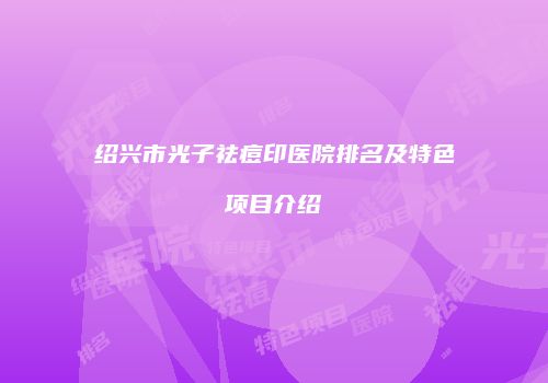 绍兴市光子祛痘印医院排名及特色项目介绍