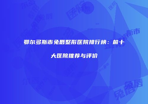 鄂尔多斯市兔唇整形医院排行榜：前十大医院推荐与评价