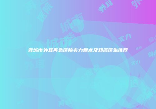 晋城市外耳再造医院实力盘点及知名医生推荐