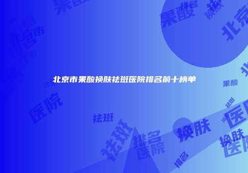 北京市果酸换肤祛斑医院排名前十榜单