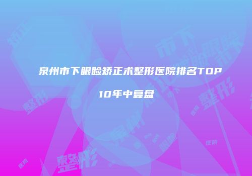 泉州市下眼睑矫正术整形医院排名TOP10年中复盘