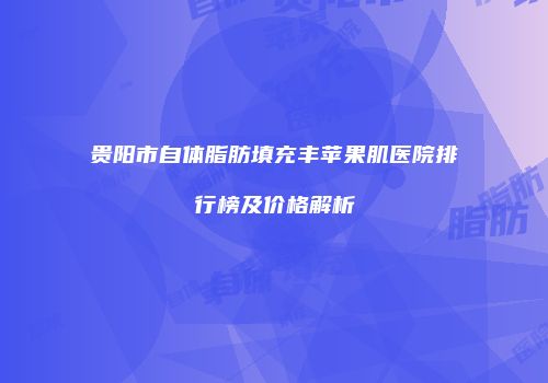 贵阳市自体脂肪填充丰苹果肌医院排行榜及价格解析