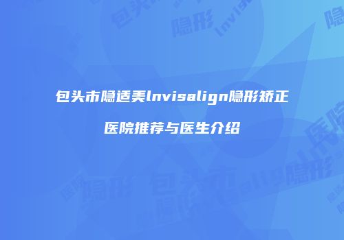 包头市隐适美lnvisalign隐形矫正医院推荐与医生介绍