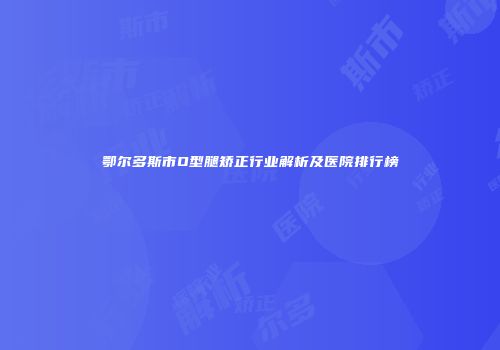 鄂尔多斯市O型腿矫正行业解析及医院排行榜