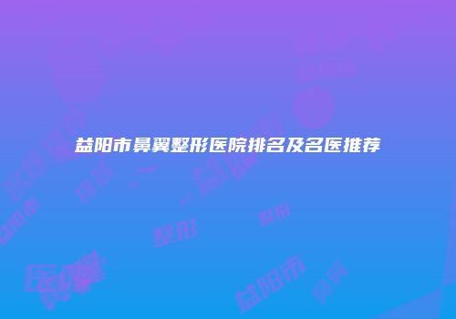 益阳市鼻翼整形医院排名及名医推荐