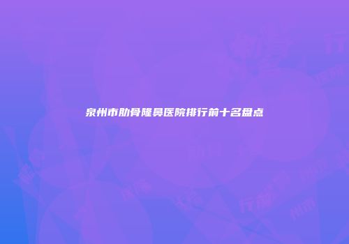 泉州市肋骨隆鼻医院排行前十名盘点