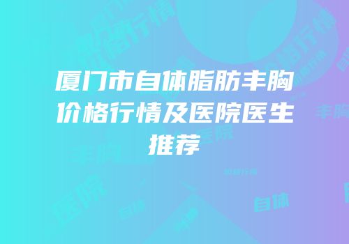 厦门市自体脂肪丰胸价格行情及医院医生推荐