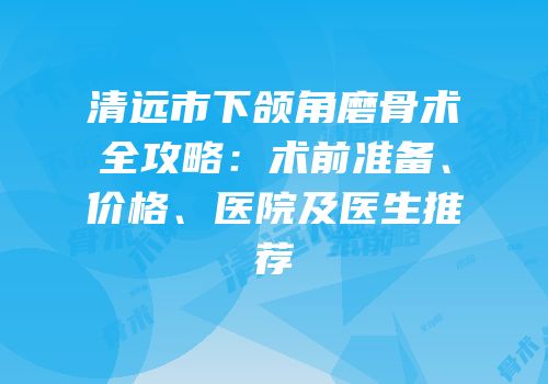 清远市下颌角磨骨术全攻略：术前准备、价格、医院及医生推荐