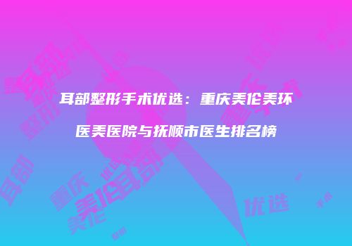 耳部整形手术优选：重庆美伦美环医美医院与抚顺市医生排名榜
