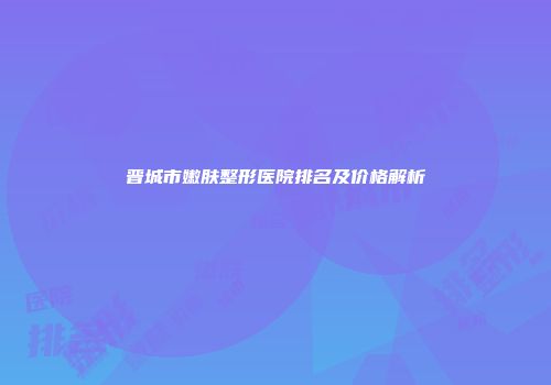 晋城市嫩肤整形医院排名及价格解析
