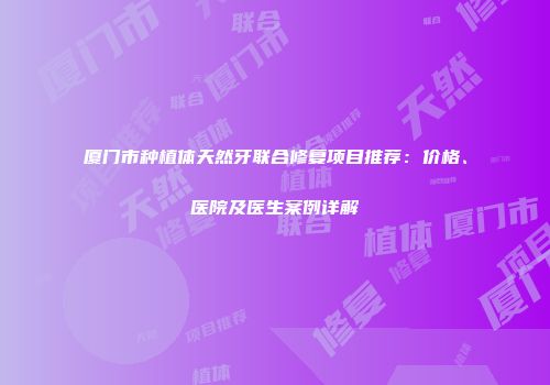 厦门市种植体天然牙联合修复项目推荐：价格、医院及医生案例详解