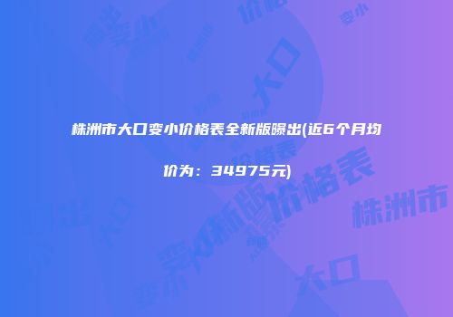 株洲市大口变小价格表全新版曝出(近6个月均价为：34975元)