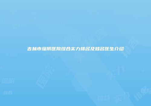 吉林市缩阴医院综合实力排名及知名医生介绍