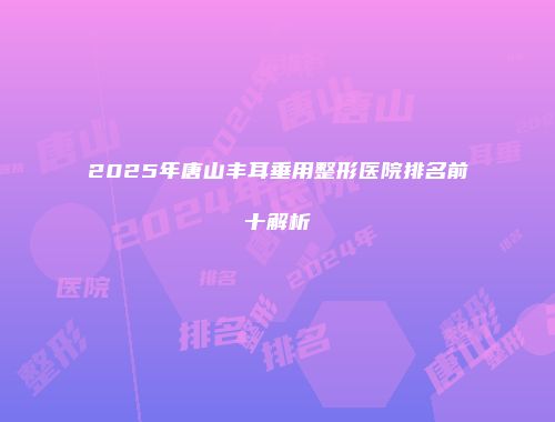 2025年唐山丰耳垂用整形医院排名前十解析