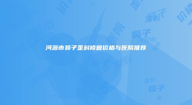河源市鼻子歪斜修复价格与医院推荐
