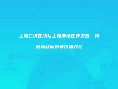 上海仁济医院与上海清沁医疗美容：特色项目解析与价格对比