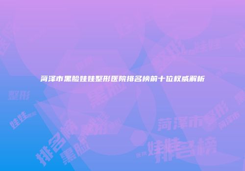 菏泽市黑脸娃娃整形医院排名榜前十位权威解析