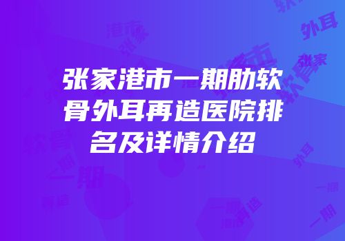 张家港市一期肋软骨外耳再造医院排名及详情介绍
