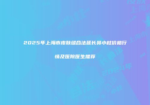 2025年上海市皮肤缝合法延长鼻小柱价格行情及医院医生推荐