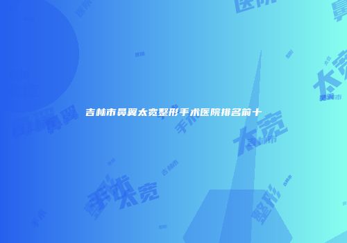 吉林市鼻翼太宽整形手术医院排名前十