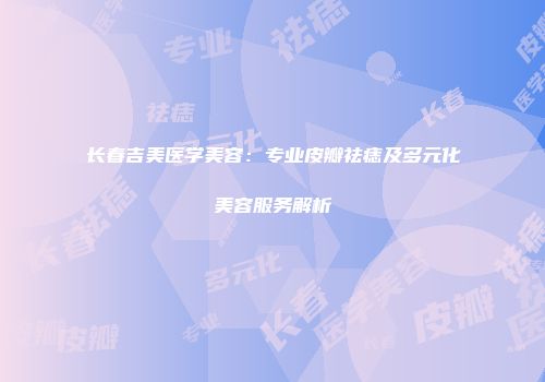 长春吉美医学美容：专业皮瓣祛痣及多元化美容服务解析