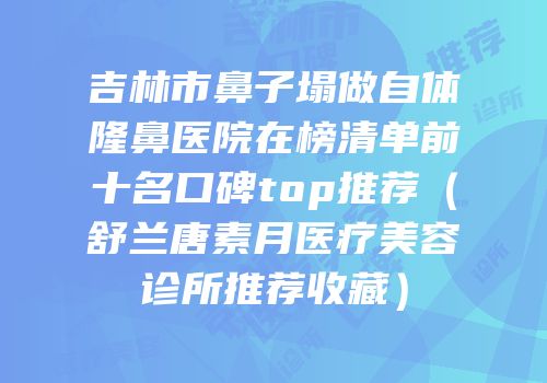 吉林市鼻子塌做自体隆鼻医院在榜清单前十名口碑top推荐（舒兰唐素月医疗美容诊所推荐收藏）