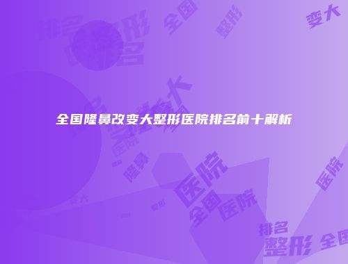 全国隆鼻改变大整形医院排名前十解析